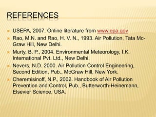 REFERENCES
 USEPA, 2007. Online literature from www.epa.gov
 Rao, M.N. and Rao, H. V. N., 1993. Air Pollution, Tata Mc-
Graw Hill, New Delhi.
 Murty, B. P., 2004. Environmental Meteorology, I.K.
International Pvt. Ltd., New Delhi.
 Nevers, N.D. 2000. Air Pollution Control Engineering,
Second Edition, Pub., McGraw Hill, New York.
 Cheremisinoff, N.P., 2002. Handbook of Air Pollution
Prevention and Control, Pub., Butterworth-Heinemann,
Elsevier Science, USA.
 
