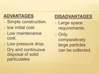 ADVANTAGES
 Simple construction.
 low initial cost
 Low maintenance
cost.
 Low pressure drop.
 Dry and continuous
disposal of solid
particulates
DISADVANTAGES
 Large space
requirements.
 Only
comparatively
large particles
can be collected.
 