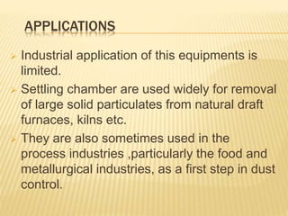 APPLICATIONS
 Industrial application of this equipments is
limited.
 Settling chamber are used widely for removal
of large solid particulates from natural draft
furnaces, kilns etc.
 They are also sometimes used in the
process industries ,particularly the food and
metallurgical industries, as a first step in dust
control.
 