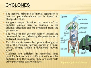 CYCLONES
 The general principle of inertia separation is
that the particulate-laden gas is forced to
change direction.
 As gas changes direction, the inertia of the
particles causes them to continue in the
original direction and be separated from the
gas stream.
 The walls of the cyclone narrow toward the
bottom of the unit, allowing the particles to be
collected in a hopper.
 The cleaner air leaves the cyclone through the
top of the chamber, flowing upward in a spiral
vortex, formed within a downward moving
spiral.
 Cyclones are efficient in removing large
particles but are not as efficient with smaller
particles. For this reason, they are used with
other particulate control devices. Figure: Cyclone Collector
 