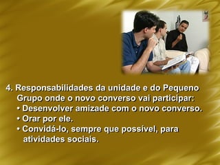 4. Responsabilidades da unidade e do Pequeno
Grupo onde o novo converso vai participar:
• Desenvolver amizade com o novo converso.
• Orar por ele.
• Convidá-lo, sempre que possível, para
atividades sociais.
 