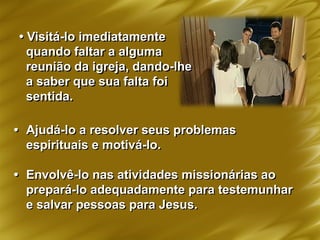 • Visitá-lo imediatamente
quando faltar a alguma
reunião da igreja, dando-lhe
a saber que sua falta foi
sentida.
• Ajudá-lo a resolver seus problemas
espirituais e motivá-lo.
• Envolvê-lo nas atividades missionárias ao
prepará-lo adequadamente para testemunhar
e salvar pessoas para Jesus.
 