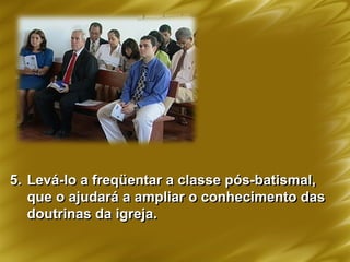 5. Levá-lo a freqüentar a classe pós-batismal,
que o ajudará a ampliar o conhecimento das
doutrinas da igreja.
 