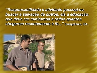 “Responsabilidade e atividade pessoal no
buscar a salvação de outros, eis a educação
que deve ser ministrada a todos quantos
chegarem recentemente à fé...” Evangelismo, 354.
 