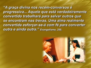“A graça divina nos recém-conversos é
progressiva... Aquele que está verdadeiramente
convertido trabalhará para salvar outros que
se encontram nas trevas. Uma alma realmente
convertida esforçar-se-á com fé para converter
outra e ainda outra.” Evangelismo, 355.
 