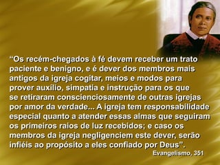 “Os recém-chegados à fé devem receber um trato
paciente e benigno, e é dever dos membros mais
antigos da igreja cogitar, meios e modos para
prover auxílio, simpatia e instrução para os que
se retiraram conscienciosamente de outras igrejas
por amor da verdade... A igreja tem responsabilidade
especial quanto a atender essas almas que seguiram
os primeiros raios de luz recebidos; e caso os
membros da igreja negligenciem este dever, serão
infiéis ao propósito a eles confiado por Deus”.
Evangelismo, 351
 