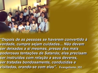 “Depois de as pessoas se haverem convertido à
verdade, cumpre sejam cuidadas... Não devem
ser deixadas a si mesmas, presas das mais
poderosas tentações de Satanás; elas precisam
ser instruídas com relação a seus deveres,
ser tratadas bondosamente, conduzidas e
visitadas, orando-se com elas”. Evangelismo, 351
 