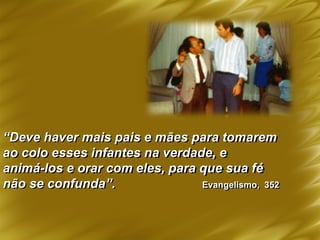 “Deve haver mais pais e mães para tomarem
ao colo esses infantes na verdade, e
animá-los e orar com eles, para que sua fé
não se confunda”. Evangelismo, 352
 