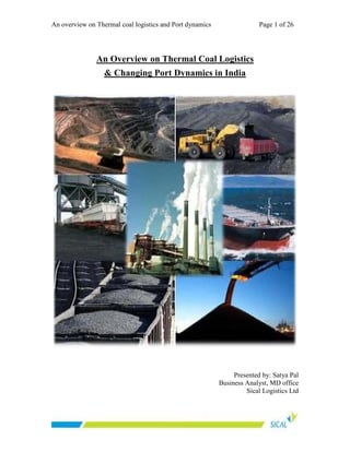 An overview on Thermal coal logistics and Port dynamics Page 1 of 26
An Overview on Thermal Coal Logistics
& Changing Port Dynamics in India
Presented by: Satya Pal
Business Analyst, MD office
Sical Logistics Ltd
 