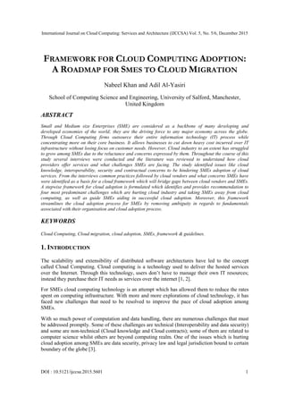 International Journal on Cloud Computing: Services and Architecture (IJCCSA) Vol. 5, No. 5/6, December 2015
DOI : 10.5121/ijccsa.2015.5601 1
FRAMEWORK FOR CLOUD COMPUTING ADOPTION:
A ROADMAP FOR SMES TO CLOUD MIGRATION
Nabeel Khan and Adil Al-Yasiri
School of Computing Science and Engineering, University of Salford, Manchester,
United Kingdom
ABSTRACT
Small and Medium size Enterprises (SME) are considered as a backbone of many developing and
developed economies of the world; they are the driving force to any major economy across the globe.
Through Cloud Computing firms outsource their entire information technology (IT) process while
concentrating more on their core business. It allows businesses to cut down heavy cost incurred over IT
infrastructure without losing focus on customer needs. However, Cloud industry to an extent has struggled
to grow among SMEs due to the reluctance and concerns expressed by them. Throughout the course of this
study several interviews were conducted and the literature was reviewed to understand how cloud
providers offer services and what challenges SMEs are facing. The study identified issues like cloud
knowledge, interoperability, security and contractual concerns to be hindering SMEs adoption of cloud
services. From the interviews common practices followed by cloud vendors and what concerns SMEs have
were identified as a basis for a cloud framework which will bridge gaps between cloud vendors and SMEs.
A stepwise framework for cloud adoption is formulated which identifies and provides recommendation to
four most predominant challenges which are hurting cloud industry and taking SMEs away from cloud
computing, as well as guide SMEs aiding in successful cloud adoption. Moreover, this framework
streamlines the cloud adoption process for SMEs by removing ambiguity in regards to fundamentals
associated with their organisation and cloud adoption process.
KEYWORDS
Cloud Computing, Cloud migration, cloud adoption, SMEs, framework & guidelines.
1. INTRODUCTION
The scalability and extensibility of distributed software architectures have led to the concept
called Cloud Computing. Cloud computing is a technology used to deliver the hosted services
over the Internet. Through this technology, users don’t have to manage their own IT resources;
instead they purchase their IT needs as services over the internet [1, 2].
For SMEs cloud computing technology is an attempt which has allowed them to reduce the rates
spent on computing infrastructure. With more and more explorations of cloud technology, it has
faced new challenges that need to be resolved to improve the pace of cloud adoption among
SMEs.
With so much power of computation and data handling, there are numerous challenges that must
be addressed promptly. Some of these challenges are technical (Interoperability and data security)
and some are non-technical (Cloud knowledge and Cloud contracts); some of them are related to
computer science whilst others are beyond computing realm. One of the issues which is hurting
cloud adoption among SMEs are data security, privacy law and legal jurisdiction bound to certain
boundary of the globe [3].
 