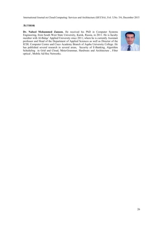 International Journal on Cloud Computing: Services and Architecture (IJCCSA) ,Vol. 5,No. 5/6, December 2015
26
AUTHOR
Dr. Nabeel Mohammed Zanoon, He received his PhD in Computer Systems
Engineering, from South West State University, Kursk, Russia, in 2011. He is faculty
member with Al-Balqa’ Applied University since 2011; where he is currently Assistant
professor and Head of the Department of Applied Sciences as well as Director of the
ICDL Computer Centre and Cisco Academy Branch of Aqaba University College. He
has published several research in several areas, Security of E-Banking, Algorithm
Scheduling in Grid and Cloud, Meta-Grammar, Hardware and Architecture , Fiber
optical , Mobile Ad Hoc Networks.
 