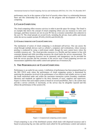 International Journal on Cloud Computing: Services and Architecture (IJCCSA) ,Vol. 5,No. 5/6, December 2015
18
performance may be at the expense of the level of security where there is a relationship between
them and this relationship has an influence on the progress and development of the cloud
computing.
2. CLOUD COMPUTING
The cloud computing offers resource services in order to provide space for storage. The Email is
an example that shows the concept of cloud computing where you use resources to store your
messages, and these resources are not on your PC but on a resource somewhere else unknown to
the user [7]. The cloud spreads on several levels, including the private, local, public and mixed,
while the service models include (PAAS), (IAAS) and (SAAS) [8].
2.1 CHARACTERISTICS OF CLOUD COMPUTING
The mechanism of action of cloud computing is on-demand self-service. One can access the
cloud through multiple devices such as cellular’s, computers and workstations, where resource
pooling is conducted by using a multi-tenant model, though the users cannot know where the
available resources are. The cloud provides resources in a flexible and fast manner in line with
consumer demand and while providing resources the cloud tracks the service measurement. The
controlled cloud computing resources can be measured, and transparency can be provided for
both the service provider and the consumer of the service used. Cloud computing services use
measurement capabilities that enable control and optimal use of resources [9].
3. THE PERFORMANCE OF CLOUD COMPUTING
Performance is an outlet for any system. A definition of performance has been proposed based on
the ISO 25010 scale where the performance of cloud computing system is determined by
analyzing the properties involved in the performance of an effective and reliable service to meet
the needs mentioned under and within the maximum transaction system boundary conditions.
Measures and standards are applied to the three elements of users, suppliers and supervisors.
Figure (1) shows that each output system is based on several possibilities, that is, the system may
provide a service correctly or incorrectly, or the service may be altogether rejected and this
affects the performance of the system [10].
Figure 1. Computerized computing system outputs
Cloud computing is one of the distributed systems which deals with dispersed resources and is
based on processing big size data and this need called for the performance control and analysis
 