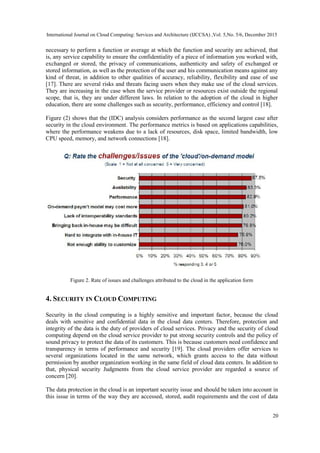 International Journal on Cloud Computing: Services and Architecture (IJCCSA) ,Vol. 5,No. 5/6, December 2015
20
necessary to perform a function or average at which the function and security are achieved, that
is, any service capability to ensure the confidentiality of a piece of information you worked with,
exchanged or stored, the privacy of communications, authenticity and safety of exchanged or
stored information, as well as the protection of the user and his communication means against any
kind of threat, in addition to other qualities of accuracy, reliability, flexibility and ease of use
[17]. There are several risks and threats facing users when they make use of the cloud services.
They are increasing in the case when the service provider or resources exist outside the regional
scope, that is, they are under different laws. In relation to the adoption of the cloud in higher
education, there are some challenges such as security, performance, efficiency and control [18].
Figure (2) shows that the (IDC) analysis considers performance as the second largest case after
security in the cloud environment. The performance metrics is based on applications capabilities,
where the performance weakens due to a lack of resources, disk space, limited bandwidth, low
CPU speed, memory, and network connections [18].
Figure 2. Rate of issues and challenges attributed to the cloud in the application form
4. SECURITY IN CLOUD COMPUTING
Security in the cloud computing is a highly sensitive and important factor, because the cloud
deals with sensitive and confidential data in the cloud data centers. Therefore, protection and
integrity of the data is the duty of providers of cloud services. Privacy and the security of cloud
computing depend on the cloud service provider to put strong security controls and the policy of
sound privacy to protect the data of its customers. This is because customers need confidence and
transparency in terms of performance and security [19]. The cloud providers offer services to
several organizations located in the same network, which grants access to the data without
permission by another organization working in the same field of cloud data centers. In addition to
that, physical security Judgments from the cloud service provider are regarded a source of
concern [20].
The data protection in the cloud is an important security issue and should be taken into account in
this issue in terms of the way they are accessed, stored, audit requirements and the cost of data
 