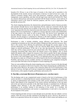 International Journal on Cloud Computing: Services and Architecture (IJCCSA) ,Vol. 5,No. 5/6, December 2015
21
breaches [21]. Privacy is one of the issues of security in the cloud, and so specialists in the
development of the security services and practices of privacy in cloud services are a must. An
effective evaluation strategy which covers data protection, compliance, privacy, and identity
management, secure operations, and other relevant legal issues must be put forward [22]. There
are concerns about privacy and security associated with the breach of privacy, access and use of
information stored in the cloud for malicious purposes, and this is up to organizations that
provide the services [23].
The cloud computing determines the characteristics and performance metrics between providers
and customers through Service Level Agreements (SLAs), which are concerned with the legal
basis for the services and the level of quality of the service [24]. Non-compliance with Service
Level Agreement (SLA) by this cloud service providers leads to the slow rate of adoption and to a
decline in the level of performance, in addition to concerns about the security and confidentiality
of the data stored in the cloud, as well as privacy [25]. The Service Level Agreements are
describe different measure scales on the basis of Quality of Service (QoS) [26]. The cloud
proceeds, but this progress is confronted by obstacles in the field of Quality of Service (QoS)
which is an indicator of the levels of performance, reliability, and availability of security [27].
Performance is wide; it includes reliability, energy efficiency and expansion. The cloud
computing environments are also wide and combine multiple providers and users resources. Here,
there is the security factor affecting the performance and through the security impact on the
network infrastructure as, for example, is the case with the DDoS attacks which have a broad
impact on network performance. If this risk or any risks that threaten the cloud environment
itself, they will be a major concern for users and providers [28]. These attacks are harmful to the
computing. Inoculating SQL attack allows the attacker access to the database. Also, in flood
attacks the attacker sends a request for resources to the cloud so quickly that he takes advantage
of the ability of any inaccessible resources by ordinary users and here many attacks that threaten
the security of the cloud happen [29]. Security is an important priority to the cloud customers.
The decision to make use of cloud services will be based on the level of confidentiality, integrity,
flexibility, and security services available, and this is an indication to the competition among the
service providers that leads to the development of cloud computing [30].
There are some problems facing the cloud computing users, in terms of access to the data through
the Internet; any weakness in the level of security in the cloud is threatening the confidentiality of
users data stored. Moreover, the quality of the connection affects the level of performance in the
delivery of services, the high cost of private computerized computing compared with public and
mixed sectors, at the expense of quality, performance and security [31].
5. THE RELATIONSHIP BETWEEN PERFORMANCE AND SECURITY
The developing scale in any computerized system is based on the level of performance of the
system, but there is a relationship between security and performance. Performance is an indicator
to speed of implementation and exchange of data while security indicates the protection from
threats. Both depend on the components of the system software and hardware on the one hand,
and on the user and service provider on the other hand. Security is considered one of efficiency
standards where efficiency is the main indicator of the level of performance, while the
performance is an auxiliary element in the protection of the system. As a corollary, the
relationship between performance and security is complementary to each and is a key factor to
the development of the system.
Cloud computing provides services to users through service providers; the user submits a service
request, where the service provider responds by providing the service. However, this process is
based on an agreement between the two parties, in the light of which contact and making use are
 