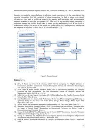 International Journal on Cloud Computing: Services and Architecture (IJCCSA) ,Vol. 5,No. 5/6, December 2015
24
Security is regarded a major challenge in adopting cloud computing; it is the main barrier that
prevents companies from the adoption of cloud computing. In fact, a cloud with unsafe
infrastructure can lead to problems between the adopter and specialists such as customers,
partners, providers or even the government [32]. The level of service in the cloud computing is
important because the service level scale is based on the performance level. If the level of
performance is high, it is a sign to the speed and quality of service, leading to user satisfaction
and adoption of the cloud to make use of its electronic service [33].
Figure 5. Research model
REFERENCES
[1] Dev, R Pande. & Gauri Sh Kushwaha, (2015) “Cloud Computing for Digital Libraries in
Universities”, (IJCSIT) International Journal of Computer Science and Information Technologies,
Vol. 6, No. 4, pp 3885-3889.
[2] Swati Gupta & Kuntal Saroha, Samiksha Mehta, (2011) “Distributed Computing: An Emerging
Paradigm for New Technologies”, IJCSMS International Journal of Computer Science and
Management Studies, Vol. 11, pp 155-164.
[3] Judith Hurwitz & Alan Nugent, Fern Halper, (2013) Marcia Kaufman, Big Data For Dummies, Social
Network, John Wiley & Sons.
[4] Four Key Elements of a Secure, High-Performance Hybrid Cloud Networking Strategy Delivering an
optimized bridge to the cloud with Citrix Cloud Bridge, Cloud Bridge White Paper 2012.
https://www.citrix.com.
[5] Secure, private, and trustworthy: enterprise cloud computing with Force.com, White Paper 2013.
[6] Malvinder Singh Bali & Shivani Khurana, (2013)” Performance Analysis of Cloud Computing under
the Impact of Botnet Attack”, Proceedings in International Conference on Recent Trends in
Communications and Computer Network.
[7] Anurag S. Barde, (2013) “Cloud Computing and Its Vision 2015!!” International Journal of Computer
and Communication Engineering, Vol. 2, No. 4.
[8] Chang, V , “Delivery and Adoption of Cloud Computing Services in Contemporary Organizations
”Information and communication sciences“, IGI Global, 2015.
[9] Gupta & Manish, “Handbook of Research on Emerging Developments in Data Privacy “, IGI Global,
2014.
 