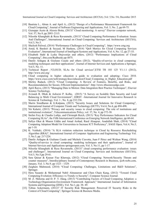 International Journal on Cloud Computing: Services and Architecture (IJCCSA) ,Vol. 5,No. 5/6, December 2015
25
[10] Bautista L., Abran A. and April A., (2012) “Design of a Performance Measurement Framework for
Cloud Computing”, Journal of Software Engineering and Applications, Vol. 5, No. 2, pp 69-75.
[11] Giuseppe Aceto & Alessio Botta, (2013)” Cloud monitoring: A survey” Elsevier computer network,
Vol. 57, No.9, pp 2093–2115.
[12] Niloofar Khanghahi & Reza Ravanmehr, (2013)” Cloud Computing Performance Evaluation: Issues
And Challenges”, International Journal on Cloud Computing: Services and Architecture (IJCCSA),
Vol.3, No.5.
[13] Shailesh Paliwal, (2014) “Performance Challenges in Cloud Computing”, https://www.cmg.org
[14] Amid, K Bardsiri & Seyyed, M Hashem, (2014) “QoS Metrics for Cloud Computing Services
Evaluation”, International Journal of Intelligent Systems and Applications, Vol. 6, No. 12, pp 27-33.
[15] Elisabeth Stahl & Lydia Duijvestijn and others, (2012) “Performance Implications of Cloud
Computing”, ibm.com/Redbooks pp 4875.
[16] Danilo Ardagna & Giuliano Casale and others (2012), “Quality-of-service in cloud computing:
modeling techniques and their applications”, Journal of Internet Services and Applications a Springer,
Vol.5, No. 11.
[17] Technical Report ,“CLOUD; SLAs for Cloud services”,ETSI TR 103 125 V1.1.1 (2012),
http://www.etsi.org/
[18] Cloud computing in higher education a guide to evaluation and adopting- Cisco 2010.
https://www.cisco.com/web/strategy/docs/education/Cloud_Computing_in_Higher_Education.pdf
[19] Shirley Radack, (2012) “Cloud Computing: A Review of Features, Benefits, and Risks, and
Recommendations for Secure, Efficient Implementations”. http://www.itbusinessedge.com
[20] April Reeve, (2013) “Managing Data in Motion: Data Integration Best Practice Techniques”, Elsevier
Science Technology.
[21] Avinash R. Dhok & Ashwini P. Kolhe, (2015) “A Survey on Scalable Data Security and Load
Balancing in Multi Cloud Environment”, IJIRST –International Journal for Innovative Research in
Science & Technology, Vol. 1 , No. 8, pp 232:236.
[22] Sherin Sreedharan & G.Kalpana, (2013) “Security Issues and Solutions for Cloud Computing”,
International Journal of Computer Trends and Technology (IJCTT), Vol.4, No.4, pp 494-498.
[23] Nir Kshetri, (2013) “Privacy and security issues in cloud computing: The role of institutions and
institutional evolution”, Telecommunications Policy, vol. 37, No. 4, pp 372-38.
[24] Stefan Frey & Claudia Luthje, and Christoph Reich, (2013) “Key Performance Indicators for Cloud
Computing SLAs”, the Fifth International Conference on Emerging Network Intelligence, pp 60-64.
[25] Safiya Okai & Mueen Uddin and Amad Arshad, Raed Alsaqour, Asadullah Shah, (2014) “Cloud
Computing Adoption Model for Universities to Increase ICT Proficiency”, SAGE Open, Vol.4, No.3,
pp 1-10.
[26] K. Vaitheki, (2014) “A SLA violation reduction technique in Cloud by Resource Rescheduling
Algorithm (RRA)”, International Journal of Computer Application and Engineering Technology Vol.
3, No.3, pp. 217-224.
[27] Danilo Ardagna & Giuliano Casale and Michele Ciavotta, Juan F Pérez and Weikun Wang, (2014)
“Quality-of-service in cloud computing: modeling techniques and their applications”, Journal of
Internet Services and Applications springeropen.com, Vol. 5, No.11, pp 1-17.
[28] Niloofar Khanghahi & Reza Ravanmehr, (2013)” cloud computing performance evaluation: issues
and challenges”, International Journal on Cloud Computing: Services and Architecture (IJCCSA),
Vol.3, No.5,pp 29-41.
[29] Sara Qaisar & Kausar Fiaz Khawaja, (2012) “Cloud Computing: Network/Security Threats and
counter measures”, Interdisciplinary Journal of Contemporary Research in Business, ijcrb.webs.com,
January, Vol. 3, No.9, pp 1323 – 1329.
[30] Zaigham Mahmood, (2014) “Cloud Computing: Challenges, Limitations and R&D Solutions”,
Springer.
[31] Heru Susanto & Mohammad Nabil Almunawar and Chen Chain Kang, (2012) “Toward Cloud
Computing Evolution: Efficiency vs Trendy vs Security”, Computer Science Journal.
[32] M. Z. Nkhoma and D. P. T. Dang, (2013) "Contributing Factors of Cloud Computing Adoption: a
Technology-Organization-Environment Framework Approach," International Journal of Information
Systems and Engineering (IJISE), Vol. No.1, pp. 38- 49.
[33] Tobias Ackermann, (2012)” IT Security Risk Management: Perceived IT Security Risks in the
Context of Cloud Computing”, Springer Science & Business Media.
 