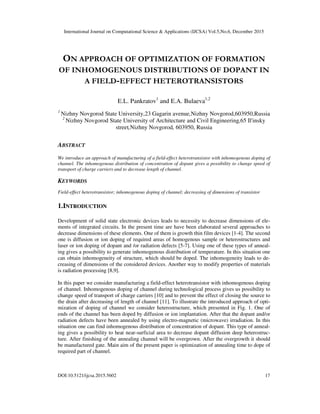 International Journal on Computational Science & Applications (IJCSA) Vol.5,No.6, December 2015
DOI:10.5121/ijcsa.2015.5602 17
ON APPROACH OF OPTIMIZATION OF FORMATION
OF INHOMOGENOUS DISTRIBUTIONS OF DOPANT IN
A FIELD-EFFECT HETEROTRANSISTORS
E.L. Pankratov1
and E.A. Bulaeva1,2
1
Nizhny Novgorod State University,23 Gagarin avenue,Nizhny Novgorod,603950,Russia
2
Nizhny Novgorod State University of Architecture and Civil Engineering,65 Il'insky
street,Nizhny Novgorod, 603950, Russia
ABSTRACT
We introduce an approach of manufacturing of a field-effect heterotransistor with inhomogenous doping of
channel. The inhomogenous distribution of concentration of dopant gives a possibility to change speed of
transport of charge carriers and to decrease length of channel.
KEYWORDS
Field-effect heterotransistor; inhomogenous doping of channel; decreasing of dimensions of transistor
1.INTRODUCTION
Development of solid state electronic devices leads to necessity to decrease dimensions of ele-
ments of integrated circuits. In the present time are have been elaborated several approaches to
decrease dimensions of these elements. One of them is growth thin film devices [1-4]. The second
one is diffusion or ion doping of required areas of homogenous sample or heterostructures and
laser or ion doping of dopant and /or radiation defects [5-7]. Using one of these types of anneal-
ing gives a possibility to generate inhomogenous distribution of temperature. In this situation one
can obtain inhomogeneity of structure, which should be doped. The inhomogeneity leads to de-
creasing of dimensions of the considered devices. Another way to modify properties of materials
is radiation processing [8,9].
In this paper we consider manufacturing a field-effect heterotransistor with inhomogenous doping
of channel. Inhomogenous doping of channel during technological process gives us possibility to
change speed of transport of charge carriers [10] and to prevent the effect of closing the source to
the drain after decreasing of length of channel [11]. To illustrate the introduced approach of opti-
mization of doping of channel we consider heterostructure, which presented in Fig. 1. One of
ends of the channel has been doped by diffusion or ion implantation. After that the dopant and/or
radiation defects have been annealed by using electro-magnetic (microwave) irradiation. In this
situation one can find inhomogenous distribution of concentration of dopant. This type of anneal-
ing gives a possibility to heat near-surficial area to decrease dopant diffusion deep heterostruc-
ture. After finishing of the annealing channel will be overgrown. After the overgrowth it should
be manufactured gate. Main aim of the present paper is optimization of annealing time to dope of
required part of channel.
 
