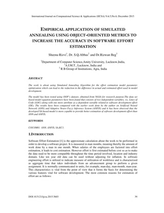 International Journal on Computational Science & Applications (IJCSA) Vol.5,No.6, December 2015
DOI:10.5121/ijcsa.2015.5603 39
EMPIRICAL APPLICATION OF SIMULATED
ANNEALING USING OBJECT-ORIENTED METRICS TO
INCREASE THE ACCURACY IN SOFTWARE EFFORT
ESTIMATION
Sheenu Rizvi1
, Dr. S.Q.Abbas2
and Dr.Rizwan Beg3
1
Department of Computer Science,Amity University, Lucknow,India,
2
A.I.M.T., Lucknow, India and
3
R B Group of Institutions, Agra, India
ABSTRACT
The work is about using Simulated Annealing Algorithm for the effort estimation model parameter
optimization which can lead to the reduction in the difference in actual and estimated effort used in model
development.
The model has been tested using OOP’s dataset, obtained from NASA for research purpose.The data set
based model equation parameters have been found that consists of two independent variables, viz. Lines of
Code (LOC) along with one more attribute as a dependent variable related to software development effort
(DE). The results have been compared with the earlier work done by the author on Artificial Neural
Network (ANN) and Adaptive Neuro Fuzzy Inference System (ANFIS) and it has been observed that the
developed SA based model is more capable to provide better estimation of software development effort than
ANN and ANFIS.
KEYWORDS
COCOMO, ANN, ANFIS, SA,KC1.
1.INTRODUCTION
Software Effort Estimation [1] is the approximate calculation about the work to be performed in
order to develop a software project. It is measured in man months, meaning thereby the amount of
work done by a man in one month. When salaries of the employees are factored into effort
estimation, it leads to cost estimation. However effort is first estimated before cost so as to make
the data used to be more compatible throughout the time period involved, location and industry
domain. Like ten year old data can be used without adjusting for inflation. In software
engineering effort is utilized to indicate measure of utilization of workforce and is characterized
as aggregate time that takes individuals from an advancement group to perform a given
assignment. It is normally communicated in units, for example, man-day, man-month, man-year.
This characteristics is vital from the point of view that it forms the basis for determining the
various features vital for software development. The most common reasons for estimation of
effort are as follows:
 