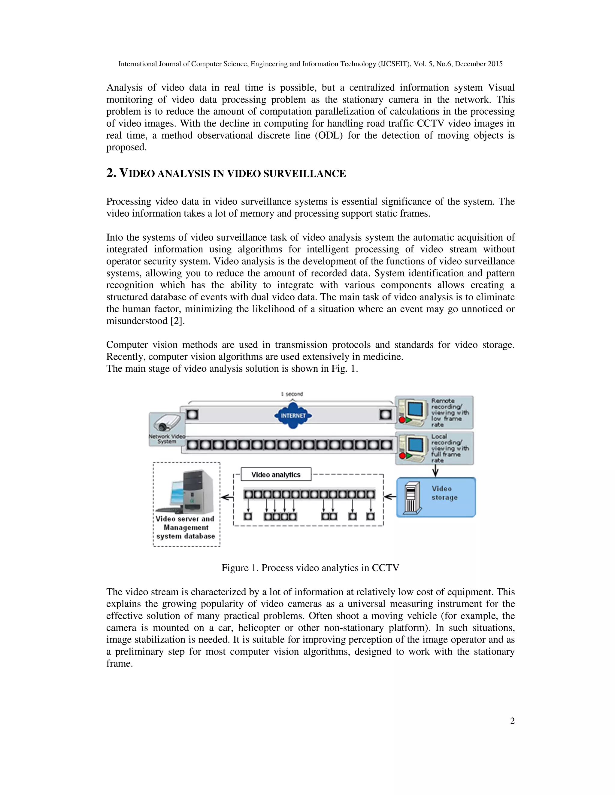 International Journal of Computer Science, Engineering and Information Technology (IJCSEIT), Vol. 5, No.6, December 2015
2
Analysis of video data in real time is possible, but a centralized information system Visual
monitoring of video data processing problem as the stationary camera in the network. This
problem is to reduce the amount of computation parallelization of calculations in the processing
of video images. With the decline in computing for handling road traffic CCTV video images in
real time, a method observational discrete line (ODL) for the detection of moving objects is
proposed.
2. VIDEO ANALYSIS IN VIDEO SURVEILLANCE
Processing video data in video surveillance systems is essential significance of the system. The
video information takes a lot of memory and processing support static frames.
Into the systems of video surveillance task of video analysis system the automatic acquisition of
integrated information using algorithms for intelligent processing of video stream without
operator security system. Video analysis is the development of the functions of video surveillance
systems, allowing you to reduce the amount of recorded data. System identification and pattern
recognition which has the ability to integrate with various components allows creating a
structured database of events with dual video data. The main task of video analysis is to eliminate
the human factor, minimizing the likelihood of a situation where an event may go unnoticed or
misunderstood [2].
Computer vision methods are used in transmission protocols and standards for video storage.
Recently, computer vision algorithms are used extensively in medicine.
The main stage of video analysis solution is shown in Fig. 1.
Figure 1. Process video analytics in CCTV
The video stream is characterized by a lot of information at relatively low cost of equipment. This
explains the growing popularity of video cameras as a universal measuring instrument for the
effective solution of many practical problems. Often shoot a moving vehicle (for example, the
camera is mounted on a car, helicopter or other non-stationary platform). In such situations,
image stabilization is needed. It is suitable for improving perception of the image operator and as
a preliminary step for most computer vision algorithms, designed to work with the stationary
frame.
 