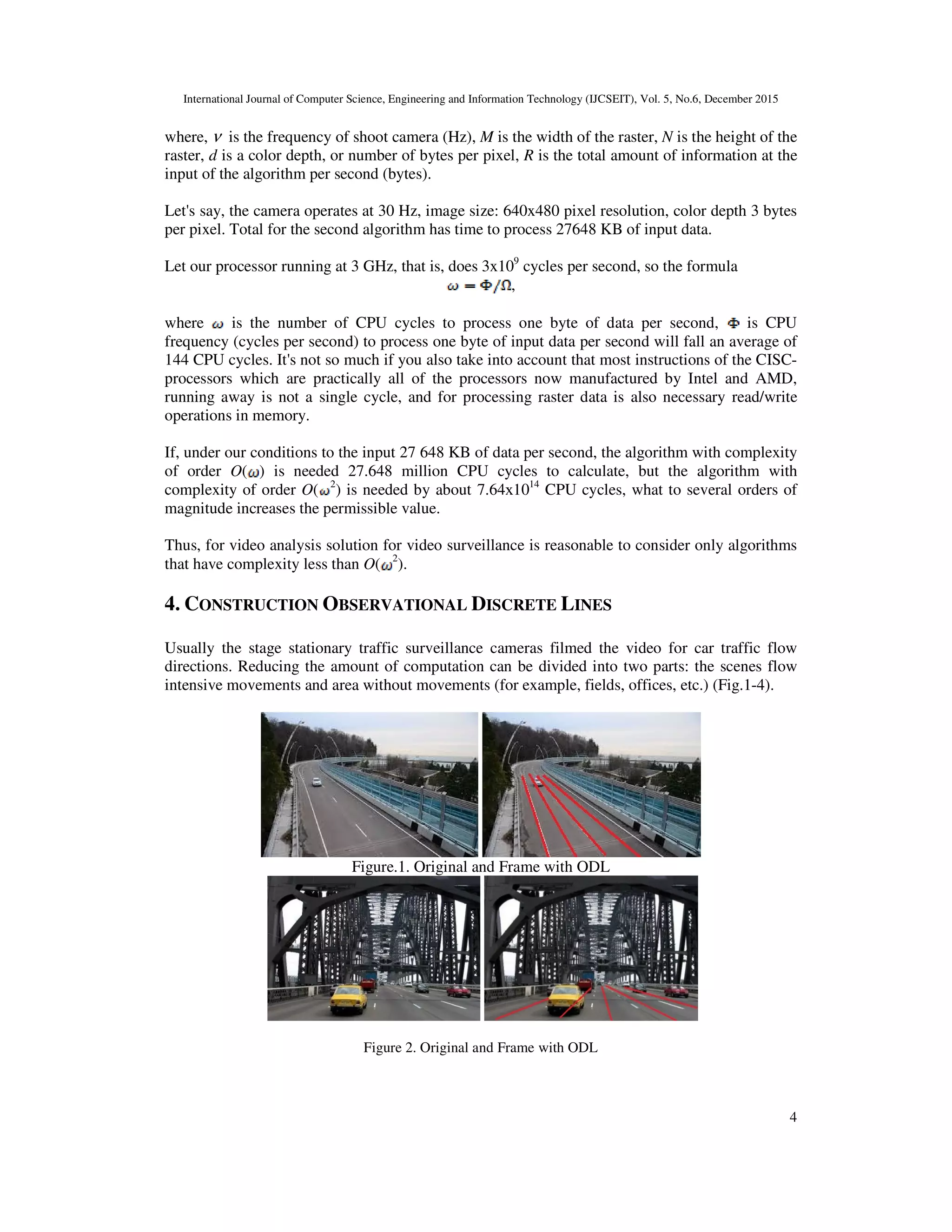International Journal of Computer Science, Engineering and Information Technology (IJCSEIT), Vol. 5, No.6, December 2015
4
where, ν is the frequency of shoot camera (Hz), M is the width of the raster, N is the height of the
raster, d is a color depth, or number of bytes per pixel, R is the total amount of information at the
input of the algorithm per second (bytes).
Let's say, the camera operates at 30 Hz, image size: 640x480 pixel resolution, color depth 3 bytes
per pixel. Total for the second algorithm has time to process 27648 KB of input data.
Let our processor running at 3 GHz, that is, does 3x109
cycles per second, so the formula
,
where is the number of CPU cycles to process one byte of data per second, is CPU
frequency (cycles per second) to process one byte of input data per second will fall an average of
144 CPU cycles. It's not so much if you also take into account that most instructions of the CISC-
processors which are practically all of the processors now manufactured by Intel and AMD,
running away is not a single cycle, and for processing raster data is also necessary read/write
operations in memory.
If, under our conditions to the input 27 648 KB of data per second, the algorithm with complexity
of order O( ) is needed 27.648 million CPU cycles to calculate, but the algorithm with
complexity of order O( 2
) is needed by about 7.64х1014
CPU cycles, what to several orders of
magnitude increases the permissible value.
Thus, for video analysis solution for video surveillance is reasonable to consider only algorithms
that have complexity less than O( 2
).
4. CONSTRUCTION OBSERVATIONAL DISCRETE LINES
Usually the stage stationary traffic surveillance cameras filmed the video for car traffic flow
directions. Reducing the amount of computation can be divided into two parts: the scenes flow
intensive movements and area without movements (for example, fields, offices, etc.) (Fig.1-4).
Figure.1. Original and Frame with ODL
Figure 2. Original and Frame with ODL
 