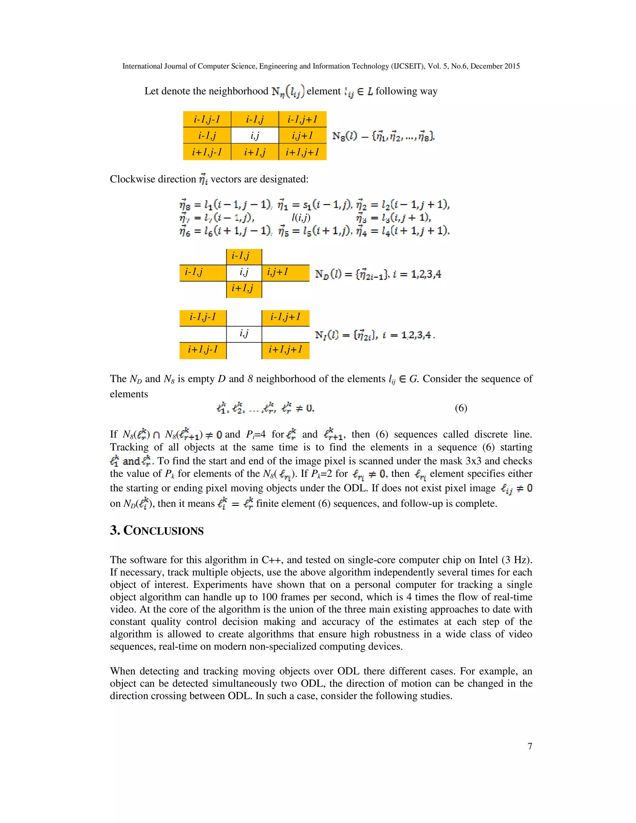 International Journal of Computer Science, Engineering and Information Technology (IJCSEIT), Vol. 5, No.6, December 2015
7
Let denote the neighborhood element following way
i-1,j-1 i-1,j i-1,j+1
,i-1,j i,j i,j+1
i+1,j-1 i+1,j i+1,j+1
Clockwise direction vectors are designated:
,
l(i,j)
,
i-1,j
,i-1,j i,j i,j+1
i+1,j
i-1,j-1 i-1,j+1
.i,j
i+1,j-1 i+1,j+1
The ND and N8 is empty D and 8 neighborhood of the elements lij G. Consider the sequence of
elements
(6)
If N8( ) N8( ) and Pi=4 for and , then (6) sequences called discrete line.
Tracking of all objects at the same time is to find the elements in a sequence (6) starting
. To find the start and end of the image pixel is scanned under the mask 3x3 and checks
the value of Pk for elements of the N8( ). If Pk=2 for , then element specifies either
the starting or ending pixel moving objects under the ODL. If does not exist pixel image
on ND( ), then it means finite element (6) sequences, and follow-up is complete.
3. CONCLUSIONS
The software for this algorithm in C++, and tested on single-core computer chip on Intel (3 Hz).
If necessary, track multiple objects, use the above algorithm independently several times for each
object of interest. Experiments have shown that on a personal computer for tracking a single
object algorithm can handle up to 100 frames per second, which is 4 times the flow of real-time
video. At the core of the algorithm is the union of the three main existing approaches to date with
constant quality control decision making and accuracy of the estimates at each step of the
algorithm is allowed to create algorithms that ensure high robustness in a wide class of video
sequences, real-time on modern non-specialized computing devices.
When detecting and tracking moving objects over ODL there different cases. For example, an
object can be detected simultaneously two ODL, the direction of motion can be changed in the
direction crossing between ODL. In such a case, consider the following studies.
 