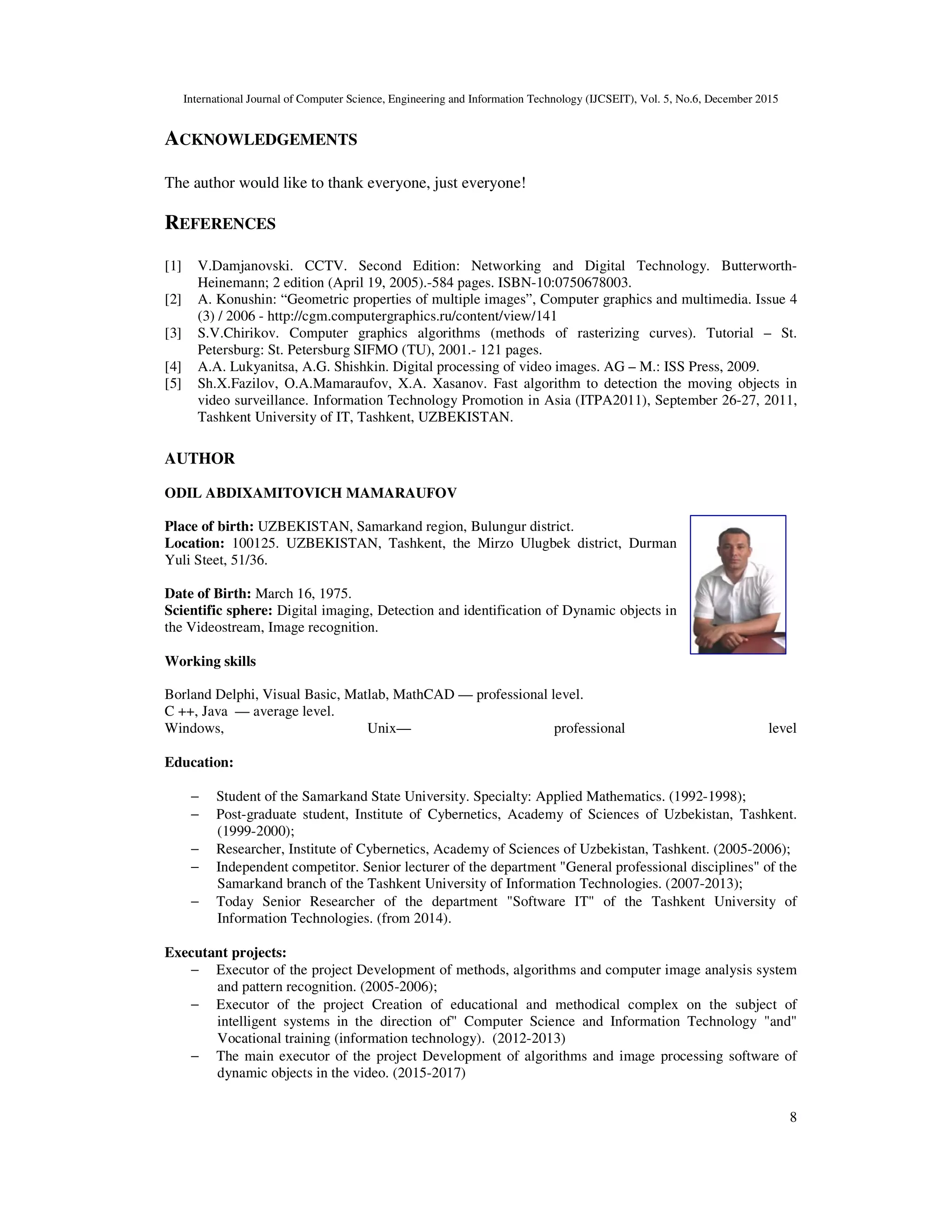 International Journal of Computer Science, Engineering and Information Technology (IJCSEIT), Vol. 5, No.6, December 2015
8
ACKNOWLEDGEMENTS
The author would like to thank everyone, just everyone!
REFERENCES
[1] V.Damjanovski. CCTV. Second Edition: Networking and Digital Technology. Butterworth-
Heinemann; 2 edition (April 19, 2005).-584 pages. ISBN-10:0750678003.
[2] A. Konushin: “Geometric properties of multiple images”, Computer graphics and multimedia. Issue 4
(3) / 2006 - http://cgm.computergraphics.ru/content/view/141
[3] S.V.Chirikov. Computer graphics algorithms (methods of rasterizing curves). Tutorial – St.
Petersburg: St. Petersburg SIFMO (TU), 2001.- 121 pages.
[4] A.A. Lukyanitsa, A.G. Shishkin. Digital processing of video images. AG – M.: ISS Press, 2009.
[5] Sh.X.Fazilov, О.А.Mаmаrаufоv, X.A. Xasanov. Fast algorithm to detection the moving objects in
video surveillance. Information Technology Promotion in Asia (ITPA2011), September 26-27, 2011,
Tashkent University of IT, Tashkent, UZBEKISTAN.
AUTHOR
ODIL ABDIXAMITOVICH MAMARAUFOV
Place of birth: UZBEKISTAN, Samarkand region, Bulungur district.
Location: 100125. UZBEKISTAN, Tashkent, the Mirzo Ulugbek district, Durman
Yuli Steet, 51/36.
Date of Birth: March 16, 1975.
Scientific sphere: Digital imaging, Detection and identification of Dynamic objects in
the Videostream, Image recognition.
Working skills
Borland Delphi, Visual Basic, Matlab, MathCAD — professional level.
C ++, Java — average level.
Windows, Unix— professional level
Education:
− Student of the Samarkand State University. Specialty: Applied Mathematics. (1992-1998);
− Post-graduate student, Institute of Cybernetics, Academy of Sciences of Uzbekistan, Tashkent.
(1999-2000);
− Researcher, Institute of Cybernetics, Academy of Sciences of Uzbekistan, Tashkent. (2005-2006);
− Independent competitor. Senior lecturer of the department "General professional disciplines" of the
Samarkand branch of the Tashkent University of Information Technologies. (2007-2013);
− Today Senior Researcher of the department "Software IT" of the Tashkent University of
Information Technologies. (from 2014).
Executant projects:
− Executor of the project Development of methods, algorithms and computer image analysis system
and pattern recognition. (2005-2006);
− Executor of the project Creation of educational and methodical complex on the subject of
intelligent systems in the direction of" Computer Science and Information Technology "and"
Vocational training (information technology). (2012-2013)
− The main executor of the project Development of algorithms and image processing software of
dynamic objects in the video. (2015-2017)
 