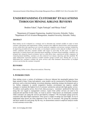 International Journal of Data Mining & Knowledge Management Process (IJDKP) Vol.5, No.6, November 2015
DOI : 10.5121/ijdkp.2015.5601 1
UNDERSTANDING CUSTOMERS' EVALUATIONS
THROUGH MINING AIRLINE REVIEWS
Ibrahim Yakut1
, Tugba Turkoglu1
and Fikriye Yakut2
1
Department of Computer Engineering, Anadolu University, Eskisehir, Turkey
2
Department of Civil Aviation Management, Anadolu University, Eskisehir, Turkey
ABSTRACT
Data mining can be evaluated as a strategic tool to determine the customer profiles in order to learn
customer expectations and requirements. Airline customers have different characteristics and if passenger
reviews about their trip experiences are correctly analyzed, companies can increase customer satisfaction
by improving provided services. In this study, we investigate customer review data for in-flight services of
airline companies and draw customer models with respect to such data. In this sense, we apply two
approaches as feature-based and clustering-based modelling. In feature-based modelling, customers are
grouped into categories based on features such as cabin flown types, experienced airline companies. In
clustering-based modelling, customers are first clustered via k-means clustering and then modeled. We
apply multivariate regression analysis to model customer groups in both cases. During this, we try to
understand how customers evaluate the given services and what dominant characteristics of in-flight
services can be from the customer viewpoint.
KEYWORDS
Data mining, Airline reviews, Regression analysis, Clustering
1. INTRODUCTION
Data mining covers a variety of techniques to discover inherent but meaningful patterns from
huge amount of data. Using such patterns, some models can be constructed to facilitate business
processes such as decision-making, investment planning, marketing strategy development and so
on. Airline companies in current competitive business environment can improve suitable
strategies to maintain the highest level of customer satisfaction and provide high quality service.
To achieve such quality service, first of all, what passengers, ‘customers’ preferred for that term
along this text regard to management sciences, expect from airline services are need to be
analyzed and specified. In this study, we want to answer “what factors are dominantly essential
while customers are rating the services provided by company?” We investigate ratings given by
customers after their flight experiences. Over given a couple of ratings for each flight, we try to
understand what factors are more important in the view of customers. We group the customers
and draw models for each group. By the way, we demonstrate extensive empirical analysis results
on real customer review data.
 