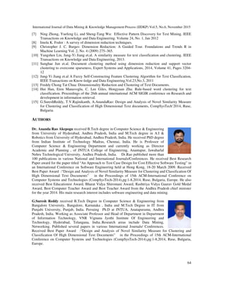 International Journal of Data Mining & Knowledge Management Process (IJDKP) Vol.5, No.6, November 2015
64
[7] Ning Zhong, Yuefeng Li, and Sheng-Tang Wu: Effective Pattern Discovery for Text Mining. IEEE
Transactions on Knowledge and Data Engineering. Volume 24, No. 1, Jan 2012
[8] Imola K. Fodor : A survey of dimension reduction techniques.
[9] Christopher J. C. Burges: Dimension Reduction: A Guided Tour. Foundations and Trends R in
Machine Learning Vol. 2, No. 4 (2009) 275–365.
[10] Yungshen Lin, Jung-Yi Jiang et.al. A similarity measure for text classification and clustering. IEEE
Transactions on Knowledge and Data Engineering, 2013.
[11] Sunghae Jun et.al. Document clustering method using dimension reduction and support vector
clustering to overcome sparseness, Expert Systems and Applications, 2014, Volume 41, Pages 3204-
12
[12] Jung-Yi Jiang et.al A Fuzzy Self-Constructing Feature Clustering Algorithm for Text Classification,
IEEE Transactions on Know-ledge and Data Engineering,Vol.23,No.3, 2011
[13] Freddy Chong Tat Chua: Dimensionality Reduction and Clustering of Text Documents.
[14] Hui Han, Eren Manavoglu, C. Lee Giles, Hongyuan Zha: Rule-based word clustering for text
classification. Proceedings of the 26th annual international ACM SIGIR conference on Research and
development in information retrieval.
[15] G.SureshReddy, T.V.Rajinikanth, A.AnandaRao: Design and Analysis of Novel Similarity Measure
for Clustering and Classification of High Dimensional Text documents, CompSysTech’2014, Ruse,
Bulgaria.
AUTHORS
Dr. Ananda Rao Akepogu received B.Tech degree in Computer Science & Engineering
from University of Hyderabad, Andhra Pradesh, India and M.Tech degree in A.I &
Robotics from University of Hyderabad, Andhra Pradesh, India. He received PhD degree
from Indian Institute of Technology Madras, Chennai, India. He is Professor of
Computer Science & Engineering Department and currently working as Director
Academic and Planning , of JNTUA College of Engineering, Anantapur, Jawaharlal
Nehru Technological University, Andhra Pradesh, India. Dr.Rao published more than
100 publications in various National and International Journals/Conferences. He received Best Research
Paper award for the paper titled “An Approach to Test Case Design for Cost Effective Software Testing” in
an International Conference on Software Engineering held at Hong Kong, 18-20 March 2009. Received
Best Paper Award :“Design and Analysis of Novel Similarity Measure for Clustering and Classification Of
High Dimensional Text Documents” in the Proceedings of 15th ACM-International Conference on
Computer Systems and Technologies (CompSysTech-2014),pg:1-8,2014, Ruse, Bulgaria, Europe. He also
received Best Educationist Award, Bharat Vidya Shiromani Award, Rashtriya Vidya Gaurav Gold Medal
Award, Best Computer Teacher Award and Best Teacher Award from the Andhra Pradesh chief minister
for the year 2014. His main research interest includes software engineering and data mining.
G.Suresh Reddy received B.Tech Degree in Computer Science & Engineering from
Bangalore University, Bangalore, Karnataka , India and M.Tech Degree in IT from
Punjabi University, Punjab, India. Persuing Ph.D at JNTUA, Anatapuramu, Andhra
Pradesh, India. Working as Associate Professor and Head of Department in Department
of Information Technology, VNR Vignana Jyothi Institute Of Engineering and
Technology, Hyderabad, Telangana, India..Research areas include Data Mining,
Networking. Published several papers in various International Journals/ Conferences.
Received Best Paper Award :“Design and Analysis of Novel Similarity Measure for Clustering and
Classification Of High Dimensional Text Documents” in the Proceedings of 15th ACM-International
Conference on Computer Systems and Technologies (CompSysTech-2014),pg:1-8,2014, Ruse, Bulgaria,
Europe.
 