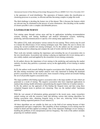 International Journal of Data Mining & Knowledge Management Process (IJDKP) Vol.5, No.6, November 2015
54
is the sparseness of word distribution. The sparseness of features makes the classification or
clustering processes in accurate, in efficient and thus becoming complex to judge the result.
The third challenge is deciding the feature size of the dataset. This is because the features which
are relevant may be eliminated in the process of noise elimination. Also deciding on the number
of clusters possible is also a complex and debatable process.
2. LITERATURE SURVEY
Text mining spans through various areas and has its applications including recommendation
systems, tutoring, web mining, healthcare and medical information systems, marketing,
predicting, and telecommunications to specify a few among many applications [1].
The authors [2,9], study and propose various criteria for text mining. These criteria may be used
to evaluate the effectiveness of text mining techniques used. This makes the user to choose one
among the several available text mining techniques. In [3], the authors use the concept of text
item pruning and text enhancing and compare the rank of words with the tf-idf method.
Their work also includes studying the importance and extending the use of association rules in
the text classification. Association rule mining is playing an important role in text mining and is
also widely studied, used and applied by the researchers in text mining community.
In [4] authors discuss the importance of text mining in the predicting and analyzing the market
statistics. In short, they perform a systematic survey on the applicability of text mining in market
research.
In [5], the authors work towards finding the negative association rules. Earlier in the past decade,
the data mining researchers and market analysts were only interested in finding the dominant
positive association rules. In the recent years, more research is being carried out towards finding
the set of all possible negative association rules.
The major problem with finding negative association rules is the large number of rules which are
generated as a result of mining. The negative association rules have important applications in
medical data mining, health informatics and predicting the negative behavior of market statistics.
In [6], the authors use the approach of first finding the frequent items and then using these
computed frequent items to perform text clustering. They use the method called “maximum
capturing”.
With the vast amount of information getting generated in the recent years, many researchers
started coming out with the extensive study and defining various data mining algorithms for
finding association rules, obtaining frequent items or item sets, retrieving closed frequent
patterns, finding sequential patterns of user interest [7].
All these algorithms are not suitable for their use in the field of text mining because of their
computational and space complexities. The suitability of these techniques in text mining must be
studied in detail and then applied accordingly. One of the important challenges in text mining is
handling the problems of mis-interpretation and less frequency. The work of the authors includes
proposing two methods namely
 
