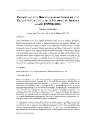 International Journal in Foundations of Computer Science & Technology (IJFCST) Vol.5, No.6, November 2015
DOI:10.5121/ijfcst.2015.5601 1
EXPLOITING THE DISCRIMINATING POWER OF THE
EIGENVECTOR CENTRALITY MEASURE TO DETECT
GRAPH ISOMORPHISM
Natarajan Meghanathan
Jackson State University, 1400 Lynch St, Jackson, MS, USA
ABSTRACT
Graph Isomorphism is one of the classical problems of graph theory for which no deterministic
polynomial-time algorithm is currently known, but has been neither proven to be NP-complete. Several
heuristic algorithms have been proposed to determine whether or not two graphs are isomorphic (i.e.,
structurally the same). In this paper, we analyze the discriminating power of the well-known centrality
measures on real-world network graphs and propose to use the sequence (either the non-decreasing or
non-increasing order) of eigenvector centrality (EVC) values of the vertices of two graphs as a precursor
step to decide whether or not to further conduct tests for graph isomorphism. The eigenvector centrality of
a vertex in a graph is a measure of the degree of the vertex as well as the degrees of its neighbors. As the
EVC values of the vertices are the most distinct, we hypothesize that if the non-increasing (or non-
decreasing) order of listings of the EVC values of the vertices of two test graphs are not the same, then the
two graphs are not isomorphic. If two test graphs have an identical non-increasing order of the EVC
sequence, then they are declared to be potentially isomorphic and confirmed through additional heuristics.
We test our hypothesis on random graphs (generated according to the Erdos-Renyi model) and we observe
the hypothesis to be indeed true: graph pairs that have the same sequence of non-increasing order of EVC
values have been confirmed to be isomorphic using the well-known Nauty software.
KEYWORDS
Graph Isomorphism, Degree, Eigenvector Centrality, Random Graphs, Precursor Step.
1. INTRODUCTION
Graph isomorphism is one of the classical problems of graph theory for which there exist no
deterministic polynomial-time algorithm and at the same time the problem has not been yet
proven to be NP-complete. Given two graphs G1(V1, E1) and G2(V2, E2) - where V1 and E1 are the
sets of vertices and edges of G1 and V2 and E2 are the sets of vertices and edges of G2 - we say the
two graphs are isomorphic, if the two graphs are structurally the same. In other words, two graphs
G1(V1, E1) and G2(V2, E2) are isomorphic [1] if and only if we can find a bijective mapping f of the
vertices of G1 and G2, such that ∀ v ∈V1, f(v) ∈ V2 and ∀ (u, v) ∈ E1, (f(u), f(v))∈ E2. As the
problem belongs to the class NP, several heuristics (e.g., [7-9]) have been proposed to determine
whether any two graphs G1 and G2 are isomorphic or not. The bane of these heuristics is that they
are too time-consuming for large graphs and could lead to identifying several false positives (i.e.,
concluding a pair of two non-isomorphic graphs as isomorphic).
To minimize the computation time, the test graphs (graphs that are to be tested for isomorphism)
are subject to one or more precursor steps (pre-processing routines) that could categorically
discard certain pair of graphs as non-isomorphic (without the need for validating further using
any time-consuming heuristic). For two graphs G1(V1, E1) and G2(V2, E2) to be isomorphic, a
basic requirement is that the two graphs should have the same number of vertices and similarly
 