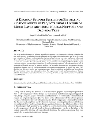 International Journal in Foundations of Computer Science & Technology (IJFCST) Vol.5, No.6, November 2015
DOI:10.5121/ijfcst.2015.5603 23
A DECISION SUPPORT SYSTEM FOR ESTIMATING
COST OF SOFTWARE PROJECTS USING A HYBRID OF
MULTI-LAYER ARTIFICIAL NEURAL NETWORK AND
DECISION TREE
Javad Pashaei Barbin1
and Hassan Rashidi2
1
Department of Computer Engineering, Naghadeh Branch, Islamic Azad University,
Naghadeh, Iran
2
Department of Mathematics and Computer Science, Allameh Tabataba'i University,
Tehran, Iran
ABSTRACT
One of the major challenges for software, nowadays, is software cost estimation. It refers to estimating the
cost of all activities including software development, design, supervision, maintenance and so on. Accurate
cost-estimation of software projects optimizes the internal and external processes, staff works, efforts and
the overheads to be coordinated with one another. In the management software projects, estimation must
be taken into account so that reduces costs, timing and possible risks to avoid project failure. In this paper,
a decision- support system using a combination of multi-layer artificial neural network and decision tree is
proposed to estimate the cost of software projects. In the model included into the proposed system,
normalizing factors, which is vital in evaluating efforts and costs estimation, is carried out using C4.5
decision tree. Moreover, testing and training factors are done by multi-layer artificial neural network and
the most optimal values are allocated to them. The experimental results and evaluations on Dataset
NASA60 show that the proposed system has less amount of the total average relative error compared with
COCOMO model.
KEYWORDS
Estimation the Cost of SoftwareProjects, Multi-layerArtificial Neural Network, Decision Tree, COCOMO.
1. INTRODUCTION
Making sure of meeting the demands of users in software projects, reconciling the production
steps of software projects with the designs and plans already made from an engineering point of
view, doing a project in specific circumstances and elimination of barriers in the administration of
projects are of great importance [1]. The duties of the administrator of the software projects
becomes evident in the necessity of supervising the developing projects with regard to the fact
that the process of completion and development of projects is not tangible and assessable from a
physical point of view and renewing technique operations to remove the defections of the system
in the end require high quantitative and qualitative cost. In attention to the administrating points
in software projects will not only result in the supposed advantages but also in the failure of the
project. Meanwhile, detecting software risks and identifying the relationships among them play
crucial roles in administration decision-makings.
 