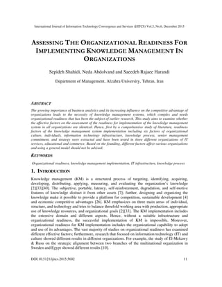 International Journal of Information Technology Convergence and Services (IJITCS) Vol.5, No.6, December 2015
DOI:10.5121/ijitcs.2015.5602 11
ASSESSING THE ORGANIZATIONAL READINESS FOR
IMPLEMENTING KNOWLEDGE MANAGEMENT IN
ORGANIZATIONS
Sepideh Shahidi, Neda Abdolvand and Saeedeh Rajaee Harandi
Department of Management, Alzahra University, Tehran, Iran
ABSTRACT
The growing importance of business analytics and its increasing influence on the competitive advantage of
organizations leads to the necessity of knowledge management systems, which complex and needs
organizational readiness that has been the subject of earlier research. This study aims to examine whether
the affective factors on the assessment of the readiness for implementation of the knowledge management
system in all organizations are identical. Hence, first by a comprehensive study of literature, readiness
factors of the knowledge management system implementation including six factors of organizational
culture, individuals, information technology infrastructure, knowledge process, senior management
commitment, and strategy were extracted and have been tested in three different organizations of IT
services, educational and commerce. Based on the founding, different factors affect various organizations
and using a general model should not be advised.
KEYWORDS
Organizational readiness, knowledge management implementation, IT infrastructure, knowledge process
1. INTRODUCTION
Knowledge management (KM) is a structured process of targeting, identifying, acquiring,
developing, distributing, applying, measuring, and evaluating the organization’s knowledge
[2][33][40]. The subjective, portable, latency, self-reinforcement, degradation, and self-motive
features of knowledge distinct it from other assets [7]; further, designing and organizing the
knowledge make it possible to provide a platform for competition, sustainable development [4]
and economic competitive advantages [26]. KM emphasizes on three main areas of individual,
structure, and technology and tries to balance threefold working area with production, appropriate
use of knowledge resources, and organizational goals [2][33]. The KM implementation includes
the extensive domain and different aspects. Hence, without a suitable infrastructure and
organizational readiness, the successful implementation of KM is impossible. Moreover,
organizational readiness for KM implementation includes the organizational capability to adopt
and use of its advantages. The vast majority of studies on organizational readiness has examined
different effective factors; furthermore, research that focused on information technology (IT) and
culture showed different results in different organizations. For example, the study of El-Mekawy
& Rusu on the strategic alignment between two branches of the multinational organization in
Sweden and Egypt showed different results [10].
 