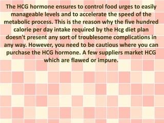The HCG hormone ensures to control food urges to easily
   manageable levels and to accelerate the speed of the
metabolic process. This is the reason why the five hundred
    calorie per day intake required by the Hcg diet plan
 doesn't present any sort of troublesome complications in
any way. However, you need to be cautious where you can
 purchase the HCG hormone. A few suppliers market HCG
                which are flawed or impure.
 