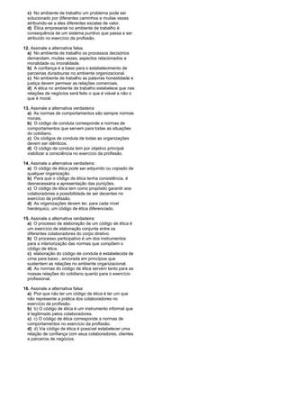 c) No ambiente de trabalho um problema pode ser
solucionado por diferentes caminhos e muitas vezes
atribuindo-se a eles diferentes escalas de valor.
d) Ética empresarial no ambiente de trabalho é
consequência de um sistema punitivo que passa a ser
atribuído no exercício da profissão.
12. Assinale a alternativa falsa.
a) No ambiente de trabalho os processos decisórios
demandam, muitas vezes, aspectos relacionados a
moralidade ou imoralidade.
b) A confiança é a base para o estabelecimento de
parceirias duradouras no ambiente organizacional.
c) No ambiente de trabalho as palavras honestidade e
justiça devem permear as relações comerciais.
d) A ética no ambiente de trabalho estabelece que nas
relações de negócios será feito o que é viável e não o
que é moral.
13. Assinale a alternativa verdadeira:
a) As normas de comportamentos são sempre normas
morais.
b) O código de conduta corresponde a normas de
comportamentos que servem para todas as situações
do cotidiano.
c) Os códigos de conduta de todas as organizações
devem ser idênticos.
d) O código de conduta tem por objetivo principal
viabilizar a consciência no exercício da profissão.
14. Assinale a alternativa verdadeira:
a) O código de ética pode ser adquirido ou copiado de
qualquer organização.
b) Para que o código de ética tenha consistência, é
desnecessária a apresentação das punições.
c) O código de ética tem como propósito garantir aos
colaboradores a possibilidade de ser decentes no
exercício da profissão.
d) As organizações devem ter, para cada nível
hierárquico, um código de ética diferenciado.
15. Assinale a alternativa verdadeira:
a) O processo de elaboração de um código de ética é
um exercício de elaboração conjunta entre os
diferentes colaboradores do corpo diretivo.
b) O processo participativo é um dos instrumentos
para a interiorização das normas que compõem o
código de ética.
c) elaboração do código de conduta é estabelecida de
cima para baixo , ancorada em princípios que
sustentem as relações no ambiente organizacional.
d) As normas do código de ética servem tanto para as
nossas relações do cotidiano quanto para o exercício
profissional.
16. Assinale a alternativa falsa:
a) Pior que não ter um código de ética é ter um que
não represente a prática dos colaboradores no
exercício da profissão.
b) b) O código de ética é um instrumento informal que
é legitimado pelos colaboradores.
c) c) O código de ética corresponde a normas de
comportamentos no exercício da profissão.
d) d) Via código de ética é possível estabelecer uma
relação de confiança com seus colaboradores, clientes
e parceiros de negócios.
 