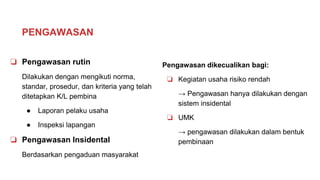 PENGAWASAN
❏ Pengawasan rutin
Dilakukan dengan mengikuti norma,
standar, prosedur, dan kriteria yang telah
ditetapkan K/L pembina
● Laporan pelaku usaha
● Inspeksi lapangan
❏ Pengawasan Insidental
Berdasarkan pengaduan masyarakat
Pengawasan dikecualikan bagi:
❏ Kegiatan usaha risiko rendah
→ Pengawasan hanya dilakukan dengan
sistem insidental
❏ UMK
→ pengawasan dilakukan dalam bentuk
pembinaan
 