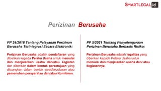 PP 24/2018 Tentang Pelayanan Perizinan
Berusaha Terintegrasi Secara Elektronik:
Perizinan Berusaha adalah pendaftaran yang
diberikan kepada Pelaku Usaha untuk memulai
dan menjalankan usaha dan/atau kegiatan
dan diberikan dalam bentuk persetujuan yang
dituangkan dalam bentuk surat/keputusan atau
pemenuhan persyaratan dan/atau Komitmen.
PP 5/2021 Tentang Penyelengaraan
Perizinan Berusaha Berbasis Risiko:
Perizinan Berusaha adalah legalitas yang
diberikan kepada Pelaku Usaha untuk
memulai dan menjalankan usaha dan/ atau
kegiatannya.
Perizinan Berusaha
 