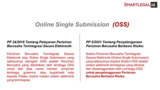PP 24/2018 Tentang Pelayanan Perizinan
Berusaha Terintegrasi Secara Elektronik:
Perizinan Berusaha Terintegrasi Secara
Elektronik atau Online Single Submission yang
selanjutnya disingkat OSS adalah Perizinan
Berusaha yang diterbitkan oleh lembaga OSS
untuk dan atas nama menteri, pimpinan
lembaga, gubernur, atau bupati/wali kota
kepada Pelaku Usaha melalui sistem elektronik
yang terintegrasi.
PP 5/2021 Tentang Penyelengaraan
Perizinan Berusaha Berbasis Risiko:
Sistem Perizinan Berusaha Terintegrasi
Secara Elektronik (Online Single Submission)
yang selanjutnya disebut Sistem OSS adalah
sistem elektronik terintegrasi yang dikelola
dan diselenggarakan oleh Lembaga OSS
untuk penyelenggaraan Perizinan
Berusaha Berbasis Risiko.
Online Single Submission (OSS)
 