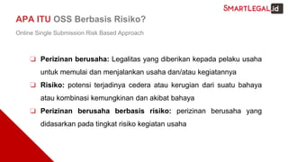 ❏ Perizinan berusaha: Legalitas yang diberikan kepada pelaku usaha
untuk memulai dan menjalankan usaha dan/atau kegiatannya
❏ Risiko: potensi terjadinya cedera atau kerugian dari suatu bahaya
atau kombinasi kemungkinan dan akibat bahaya
❏ Perizinan berusaha berbasis risiko: perizinan berusaha yang
didasarkan pada tingkat risiko kegiatan usaha
APA ITU OSS Berbasis Risiko?
Online Single Submission Risk Based Approach
 