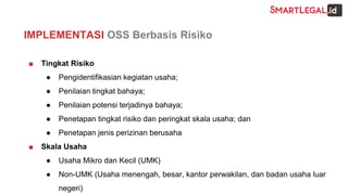 ■ Tingkat Risiko
● Pengidentifikasian kegiatan usaha;
● Penilaian tingkat bahaya;
● Penilaian potensi terjadinya bahaya;
● Penetapan tingkat risiko dan peringkat skala usaha; dan
● Penetapan jenis perizinan berusaha
■ Skala Usaha
● Usaha Mikro dan Kecil (UMK)
● Non-UMK (Usaha menengah, besar, kantor perwakilan, dan badan usaha luar
negeri)
IMPLEMENTASI OSS Berbasis Risiko
 