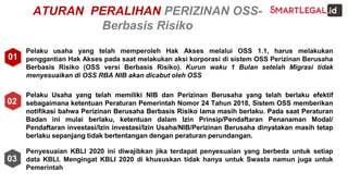 ATURAN PERALIHAN PERIZINAN OSS-
Berbasis Risiko
Pelaku usaha yang telah memperoleh Hak Akses melalui OSS 1.1, harus melakukan
penggantian Hak Akses pada saat melakukan aksi korporasi di sistem OSS Perizinan Berusaha
Berbasis Risiko (OSS versi Berbasis Risiko). Kurun waku 1 Bulan setelah Migrasi tidak
menyesuaikan di OSS RBA NIB akan dicabut oleh OSS
Pelaku Usaha yang telah memiliki NIB dan Perizinan Berusaha yang telah berlaku efektif
sebagaimana ketentuan Peraturan Pemerintah Nomor 24 Tahun 2018, Sistem OSS memberikan
notifikasi bahwa Perizinan Berusaha Berbasis Risiko lama masih berlaku. Pada saat Peraturan
Badan ini mulai berlaku, ketentuan dalam Izin Prinsip/Pendaftaran Penanaman Modal/
Pendaftaran investasi/Izin investasi/Izin Usaha/NIB/Perizinan Berusaha dinyatakan masih tetap
berlaku sepanjang tidak bertentangan dengan peraturan perundangan.
Penyesuaian KBLI 2020 ini diwajibkan jika terdapat penyesuaian yang berbeda untuk setiap
data KBLI. Mengingat KBLI 2020 di khususkan tidak hanya untuk Swasta namun juga untuk
Pemerintah
01
02
03
 