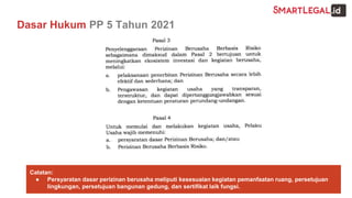 Dasar Hukum PP 5 Tahun 2021
Catatan:
● Persyaratan dasar perizinan berusaha meliputi kesesuaian kegiatan pemanfaatan ruang, persetujuan
lingkungan, persetujuan bangunan gedung, dan sertifikat laik fungsi.
 