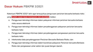 Dasar Hukum PBKPM 3/2021
Ketentuan PBKPM 3/2021 lahir agar terwujudnya pengurusan perizinan berusaha berbasis risiko
yang mudah, cepat, tepat, transparan, dan akuntabel melalui:
a. Penggunaan teknologi informasi dalam pelayanan informasi perizinan berusaha berbasis
risiko secara elektronik
b. Penggunaan teknologi informasi dalam penyelenggaraan pelayanan perizinan berusaha
berbasis risiko
c. Penggunaan teknologi informasi dalam penyelenggaraan pengawasan perizinan berusaha
berbasis risiko
d. Interkoneksi data penyelenggaraan Perizinan Berusaha Berbasis Risiko; dan
e. Penggunaan teknologi informasi dalam koordinasi pelayanan Perizinan berusaha Berbasis
Risiko dan pengawasan antar sektor dan pusat dengan daerah.
 