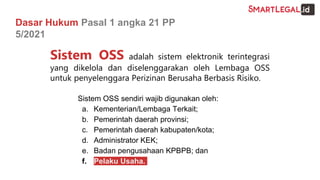 Dasar Hukum Pasal 1 angka 21 PP
5/2021
Sistem OSS adalah sistem elektronik terintegrasi
yang dikelola dan diselenggarakan oleh Lembaga OSS
untuk penyelenggara Perizinan Berusaha Berbasis Risiko.
Sistem OSS sendiri wajib digunakan oleh:
a. Kementerian/Lembaga Terkait;
b. Pemerintah daerah provinsi;
c. Pemerintah daerah kabupaten/kota;
d. Administrator KEK;
e. Badan pengusahaan KPBPB; dan
f. Pelaku Usaha.
 