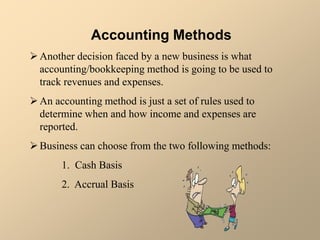 Accounting Methods
Another decision faced by a new business is what
accounting/bookkeeping method is going to be used to
track revenues and expenses.
An accounting method is just a set of rules used to
determine when and how income and expenses are
reported.
Business can choose from the two following methods:
1. Cash Basis
2. Accrual Basis
 