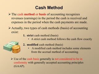  Use of the cash basis generally is not considered to be in
conformity with generally accepted accounting principles
(GAAP).
Cash Method
The cash method or basis of accounting recognizes
revenues (earnings) in the period the cash is received and
expenses in the period when the cash payments are made.
Actually, two types of cash methods (basis) of accounting
exist:
1. strict cash method (basis)
• A strict cash method follows the cash flow exactly
2. modified cash method (basis)
• A modified cash method includes some elements
from the accrual method of accounting.
 