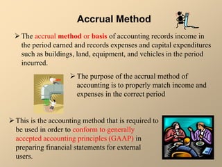 Accrual Method
The accrual method or basis of accounting records income in
the period earned and records expenses and capital expenditures
such as buildings, land, equipment, and vehicles in the period
incurred.
The purpose of the accrual method of
accounting is to properly match income and
expenses in the correct period
This is the accounting method that is required to
be used in order to conform to generally
accepted accounting principles (GAAP) in
preparing financial statements for external
users.
 