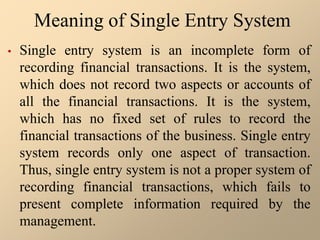 Meaning of Single Entry System
• Single entry system is an incomplete form of
recording financial transactions. It is the system,
which does not record two aspects or accounts of
all the financial transactions. It is the system,
which has no fixed set of rules to record the
financial transactions of the business. Single entry
system records only one aspect of transaction.
Thus, single entry system is not a proper system of
recording financial transactions, which fails to
present complete information required by the
management.
 