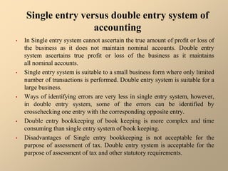 Single entry versus double entry system of
accounting
• In Single entry system cannot ascertain the true amount of profit or loss of
the business as it does not maintain nominal accounts. Double entry
system ascertains true profit or loss of the business as it maintains
all nominal accounts.
• Single entry system is suitable to a small business form where only limited
number of transactions is performed. Double entry system is suitable for a
large business.
• Ways of identifying errors are very less in single entry system, however,
in double entry system, some of the errors can be identified by
crosschecking one entry with the corresponding opposite entry.
• Double entry bookkeeping of book keeping is more complex and time
consuming than single entry system of book keeping.
• Disadvantages of Single entry bookkeeping is not acceptable for the
purpose of assessment of tax. Double entry system is acceptable for the
purpose of assessment of tax and other statutory requirements.
 