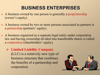 BUSINESS ENTERPRISES
 A business owned by one person is generally a proprietorship
(owner’s equity).
 A business owned by two or more persons associated as partners is
a partnership (partners’ equity).
 A business organized as a separate legal entity under corporation
law and having ownership divided into transferable shares is called
a corporation (shareholders’ equity).
 Limited Liability Company
(LLC) is a relatively new type of
business structure that combines
the benefits of a partnership and
corporation.
 