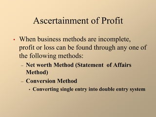 Ascertainment of Profit
• When business methods are incomplete,
profit or loss can be found through any one of
the following methods:
– Net worth Method (Statement of Affairs
Method)
– Conversion Method
• Converting single entry into double entry system
 